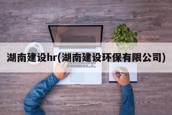 湖南建设hr(湖南建设环保有限公司)