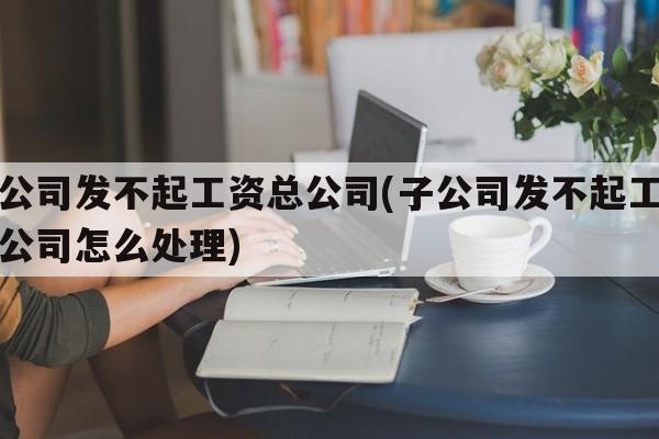 子公司发不起工资总公司(子公司发不起工资总公司怎么处理)